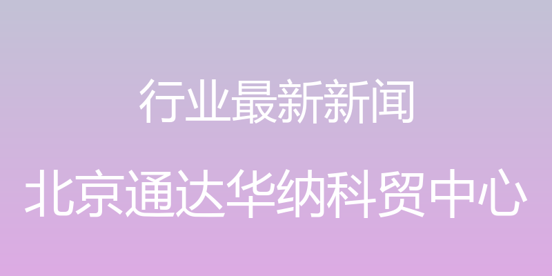 行业最新新闻 - 北京通达华纳科贸中心